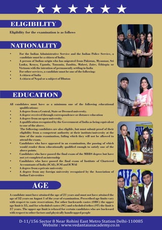 ELIGIBILITY
Eligibility for the examination is as follows
• For the Indian Administrative Service and the Indian Police Service, a
candidate must be a citizen of India.
• A person of Indian origin who has migrated from Pakistan, Myanmar, Sri
Lanka, Kenya, Uganda, Tanzania, Zambia, Malawi, Zaire, Ethiopia or
Vietnam with the intention of permanently settling in India
• For other services, a candidate must be one of the following:
• A citizen of India
• A citizen of Nepal or a subject of Bhutan
NATIONALITY
All candidates must have as a minimum one of the following educational
qualifications:
• A degree from a Central, State or Deemed university.
• A degree received through correspondence or distance education
• A degree from an open university.
• A qualification recognized by the Government of India as being equivalent
to one of the above.
The following candidates are also eligible, but must submit proof of their
eligibility from a competent authority at their institute/university at the
time of the main examination, failing which they will not be allowed to
attend the exam.
• Candidates who have appeared in an examination, the passing of which
would render them educationally qualified enough to satisfy one of the
above points.
• Candidates who have passed the final exam of the MBBS degree but have
not yet completed an internship
• Candidates who have passed the final exam of Institute of Chartered
Accountants of India (ICAI), ICSI and ICWAI
• A degree from a private university
• A degree from any foreign university recognized by the Association of
Indian Universities
EDUCATION
A candidate must have attained the age of 21 years and must not have attained the
age of 32 years on August 1 of the year of examination. Prescribed age limits vary
with respect to caste reservations. For other backwards castes (OBC) the upper
age limit is 35, and for scheduled castes (SC) and scheduled tribes (ST) the limit is
37 years. The upper age limit is relaxed for certain candidates who are backward
with respect to other factors and physically handicapped people
AGE
 