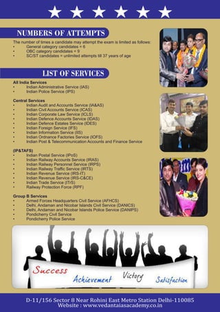 The number of times a candidate may attempt the exam is limited as follows:
• General category candidates = 6
• OBC category candidates = 9
• SC/ST candidates = unlimited attempts till 37 years of age
All India Services
• Indian Administrative Service (IAS)
• Indian Police Service (IPS)
Central Services
• Indian Audit and Accounts Service (IA&AS)
• Indian Civil Accounts Service (ICAS)
• Indian Corporate Law Service (ICLS)
• Indian Defence Accounts Service (IDAS)
• Indian Defence Estates Service (IDES)
• Indian Foreign Service (IFS)
• Indian Information Service (IIS)
• Indian Ordnance Factories Service (IOFS)
• Indian Post & Telecommunication Accounts and Finance Service
(IP&TAFS)
• Indian Postal Service (IPoS)
• Indian Railway Accounts Service (IRAS)
• Indian Railway Personnel Service (IRPS)
• Indian Railway Traffic Service (IRTS)
• Indian Revenue Service (IRS-IT)
• Indian Revenue Service (IRS-C&CE)
• Indian Trade Service (ITrS)
• Railway Protection Force (RPF)
Group B Services
• Armed Forces Headquarters Civil Service (AFHCS)
• Delhi, Andaman and Nicobar Islands Civil Service (DANICS)
• Delhi, Andaman and Nicobar Islands Police Service (DANIPS)
• Pondicherry Civil Service
• Pondicherry Police Service
LIST OF SERVICES
NUMBERS OF ATTEMPTS
 