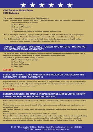 Civil Services Mains Exam
2016 Syllabus
Note 1: The Papers on Indian Languages and English will be of High School level and will be of qualifying
nature only. The marks obtained in these papers will not be counted for final ranking.
Note 2 :The candidates will have to answer the English and Indian Languages papers in English and the
respective Indian language (except where translation is involved).
PAPER B - ENGLISH -300 MARKS - QUALIFYING NATURE - MARKS NOT
COUNTED- PASSING MANDATORY.
The aim of the paper is to test the candidates' ability to read and understand serious discursive prose, and to
express his ideas clearly and correctly, in English and Indian Language concerned.
The pattern of questions would be broadly as follows:-
(I) Comprehension of given passages
(ii) Precis Writing
(iii) Usage and Vocabulary
(iv) Short Essay.
PAPER-I
ESSAY - 250 MARKS - TO BE WRITTEN IN THE MEDIUM OR LANGUAGE OF THE
CANDIDATE'S CHOICE. CANDIDATE IS
required to write an essay on a specific topic. The choice of subjects will be given. They are expected to keep
their thoughts closely to the subject and arrange their ideas in orderly fashion and be concise. Credit will be
given to effective and coherent expression.
PAPER-II
GENERAL STUDIES-I 250 MARKS (INDIAN HERITAGE AND CULTURE, HISTORY
AND GEOGRAPHY OF THE WORLD AND SOCIETY)
Indian culture will cover the salient aspects of Art Forms, Literature and Architecture from ancient to modern
times.
Modern Indian history from about the middle of the eighteenth century until the present- significant events,
personalities, issues
The Freedom Struggle - its various stages and important contributors /contributions from different parts of the
country.
Post-independence consolidation and reorganization within the country.
History of the world will include events from 18th century such as industrial revolution, world wars, redrawing
of national boundaries, colonization, decolonization, political philosophies like communism, capitalism,
socialism etc.- their forms and effect on the society. Salient features of Indian Society, Diversity of India.
The written examination will consist of the following papers:
Paper A - Modern Indian language 300 Marks - Qualifying nature - Marks not counted - Passing mandatory-
(i) Comprehension of given passages.
(ii) Precis Writing
(iii) Usage and Vocabulary.
(iv) Short Essay
(v) Translation from English to the Indian language and vice-versa.
 