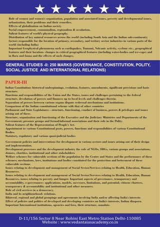 Role of women and women's organization, population and associated issues, poverty and developmental issues,
urbanization, their problems and their remedies.
Effects of globalization on Indian society
Social empowerment, communalism, regionalism & secularism.
Salient features of world's physical geography.
Distribution of key natural resources across the world (including South Asia and the Indian sub-continent);
factors responsible for the location of primary, secondary, and tertiary sector industries in various parts of the
world (including India)
Important Geophysical phenomena such as earthquakes, Tsunami, Volcanic activity, cyclone etc., geographical
features and their location- changes in critical geographical features (including water-bodies and ice-caps) and
in flora and fauna and the effects of such changes.
Indian Constitution- historical underpinnings, evolution, features, amendments, significant provisions and basic
structure.
Functions and responsibilities of the Union and the States, issues and challenges pertaining to the federal
structure, devolution of powers and finances up to local levels and challenges therein.
Separation of powers between various organs dispute redressal mechanisms and institutions.
Comparison of the Indian constitutional scheme with that of other countries
Parliament and State Legislatures - structure, functioning, conduct of business, powers & privileges and issues
arising out of these.
Structure, organization and functioning of the Executive and the Judiciary Ministries and Departments of the
Government; pressure groups and formal/informal associations and their role in the Polity.
Salient features of the Representation of People's Act.
Appointment to various Constitutional posts, powers, functions and responsibilities of various Constitutional
Bodies.
Statutory, regulatory and various quasi-judicial bodies
GENERAL STUDIES -II: 250 MARKS (GOVERNANCE, CONSTITUTION, POLITY,
SOCIAL JUSTICE AND INTERNATIONAL RELATIONS)
PAPER-III
Government policies and interventions for development in various sectors and issues arising out of their design
and implementation.
Development processes and the development industry the role of NGOs, SHGs, various groups and associations,
donors, charities, institutional and other stakeholders
Welfare schemes for vulnerable sections of the population by the Centre and States and the performance of these
schemes; mechanisms, laws, institutions and bodies constituted for the protection and betterment of these
vulnerable sections
Issues relating to development and management of Social Sector/Services relating to Health, Education, Human
Resources.
Issues relating to development and management of Social Sector/Services relating to Health, Education, Human
Resources, issues relating to poverty and hunger. Important aspects of governance, transparency and
accountability, e-governance- applications, models, successes, limitations, and potential; citizens charters,
transparency & accountability and institutional and other measures.
Role of civil services in a democracy.
India and its neighbourhood- relations.
Bilateral, regional and global groupings and agreements involving India and/or affecting India's interests
Effect of policies and politics of developed and developing countries on India's interests, Indian diaspora.
Important International institutions, agencies and fora, their structure, mandate.
 