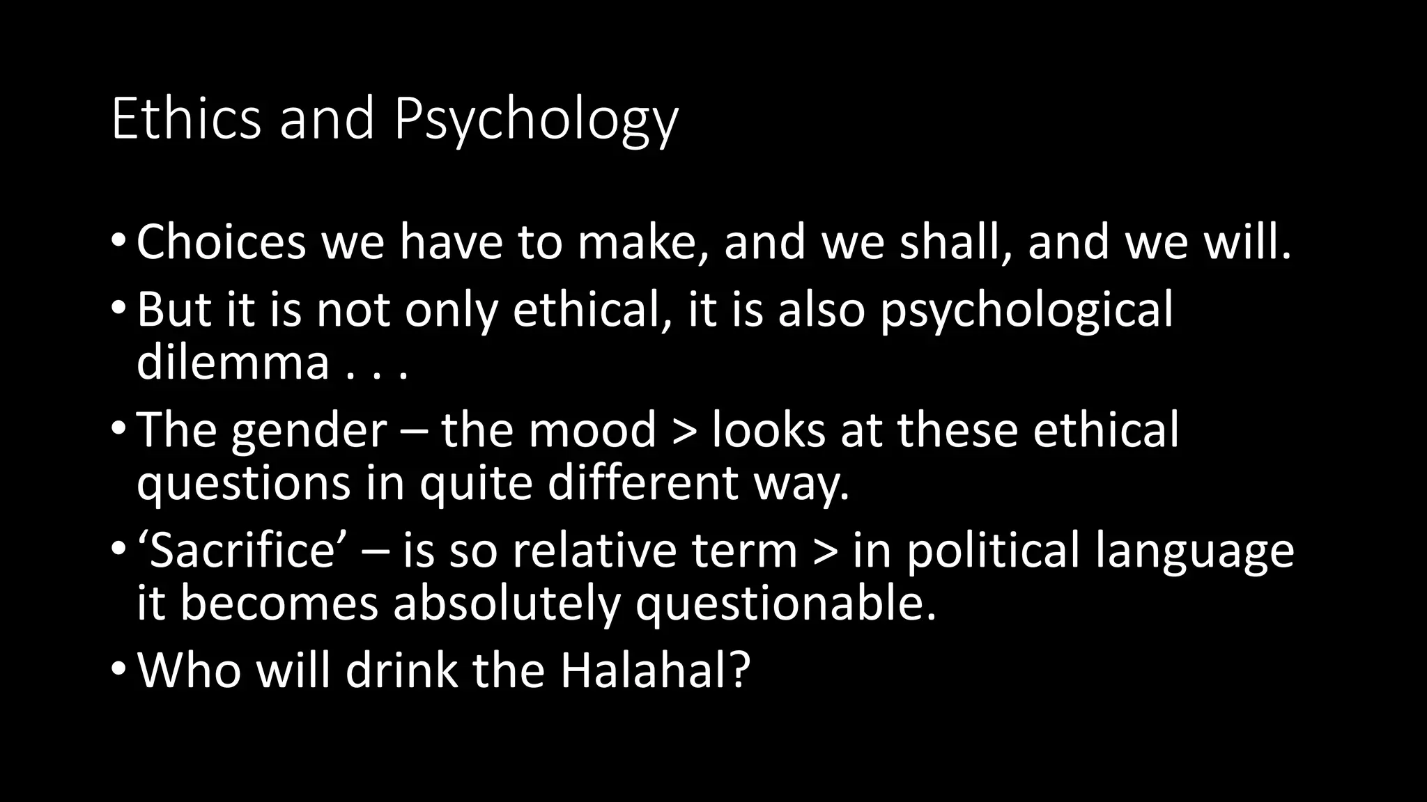 Ethics and Psychology
•Choices we have to make, and we shall, and we will.
•But it is not only ethical, it is also psychological
dilemma . . .
•The gender – the mood > looks at these ethical
questions in quite different way.
•‘Sacrifice’ – is so relative term > in political language
it becomes absolutely questionable.
•Who will drink the Halahal?
 