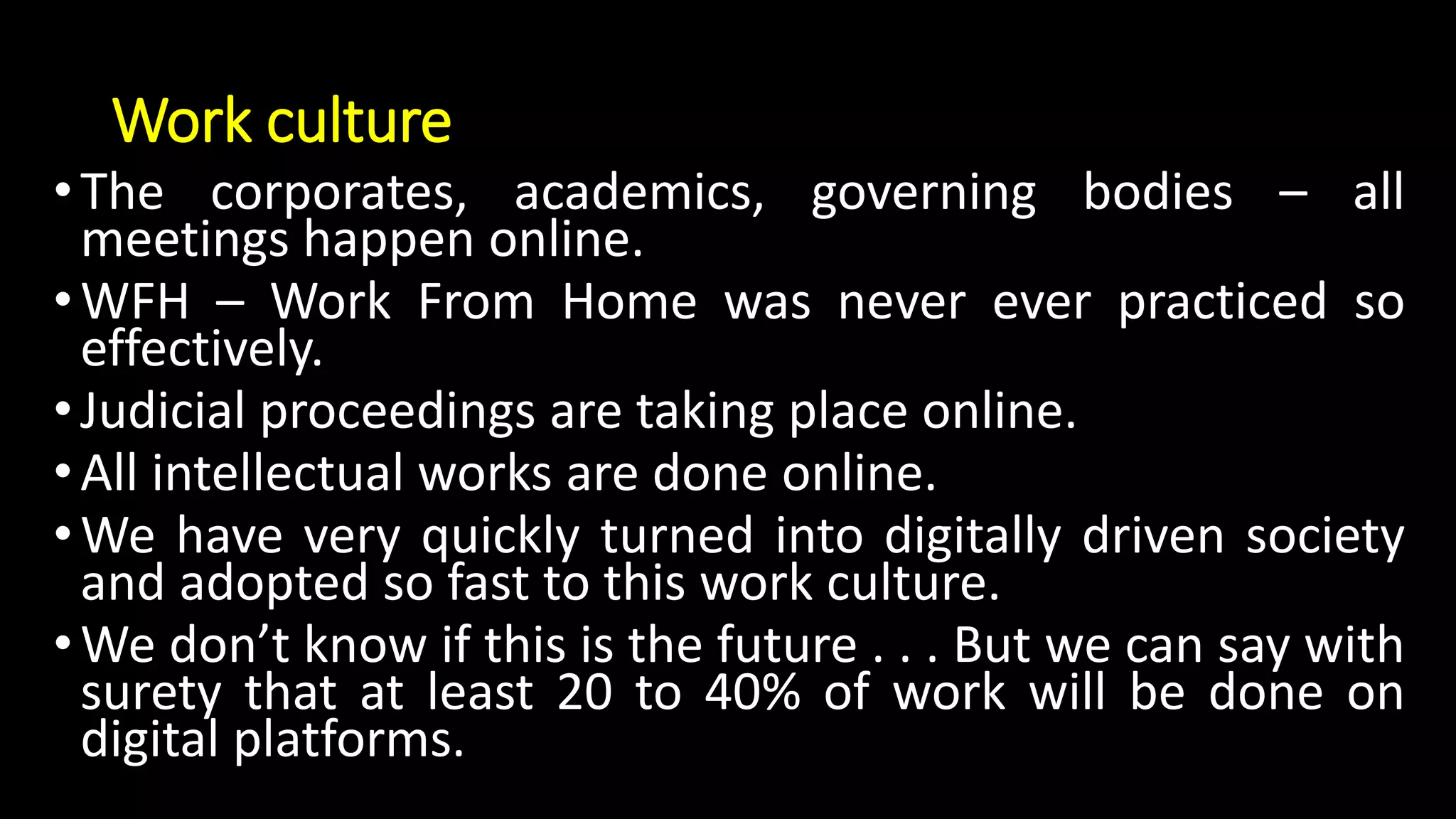 Work culture
•The corporates, academics, governing bodies – all
meetings happen online.
•WFH – Work From Home was never ever practiced so
effectively.
•Judicial proceedings are taking place online.
•All intellectual works are done online.
•We have very quickly turned into digitally driven society
and adopted so fast to this work culture.
•We don’t know if this is the future . . . But we can say with
surety that at least 20 to 40% of work will be done on
digital platforms.
 