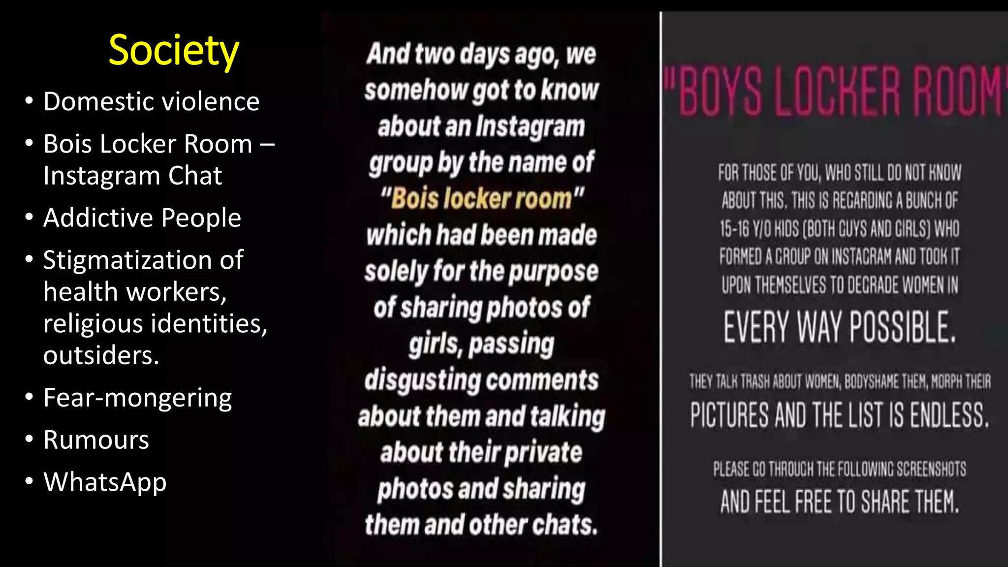 Society
• Domestic violence
• Bois Locker Room –
Instagram Chat
• Addictive People
• Stigmatization of
health workers,
religious identities,
outsiders.
• Fear-mongering
• Rumours
• WhatsApp
 