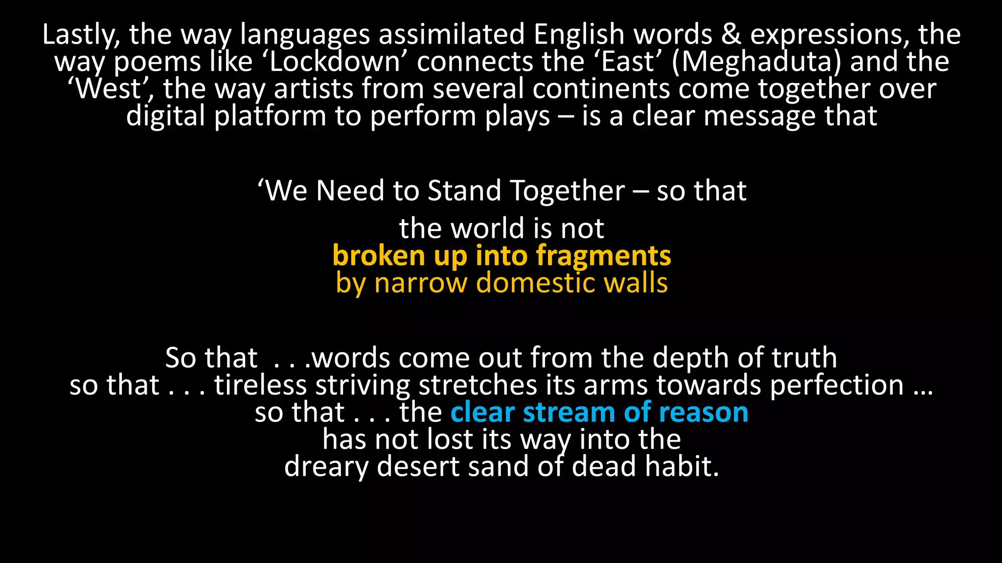 Lastly, the way languages assimilated English words & expressions, the
way poems like ‘Lockdown’ connects the ‘East’ (Meghaduta) and the
‘West’, the way artists from several continents come together over
digital platform to perform plays – is a clear message that
‘We Need to Stand Together – so that
the world is not
broken up into fragments
by narrow domestic walls
So that . . .words come out from the depth of truth
so that . . . tireless striving stretches its arms towards perfection …
so that . . . the clear stream of reason
has not lost its way into the
dreary desert sand of dead habit.
 