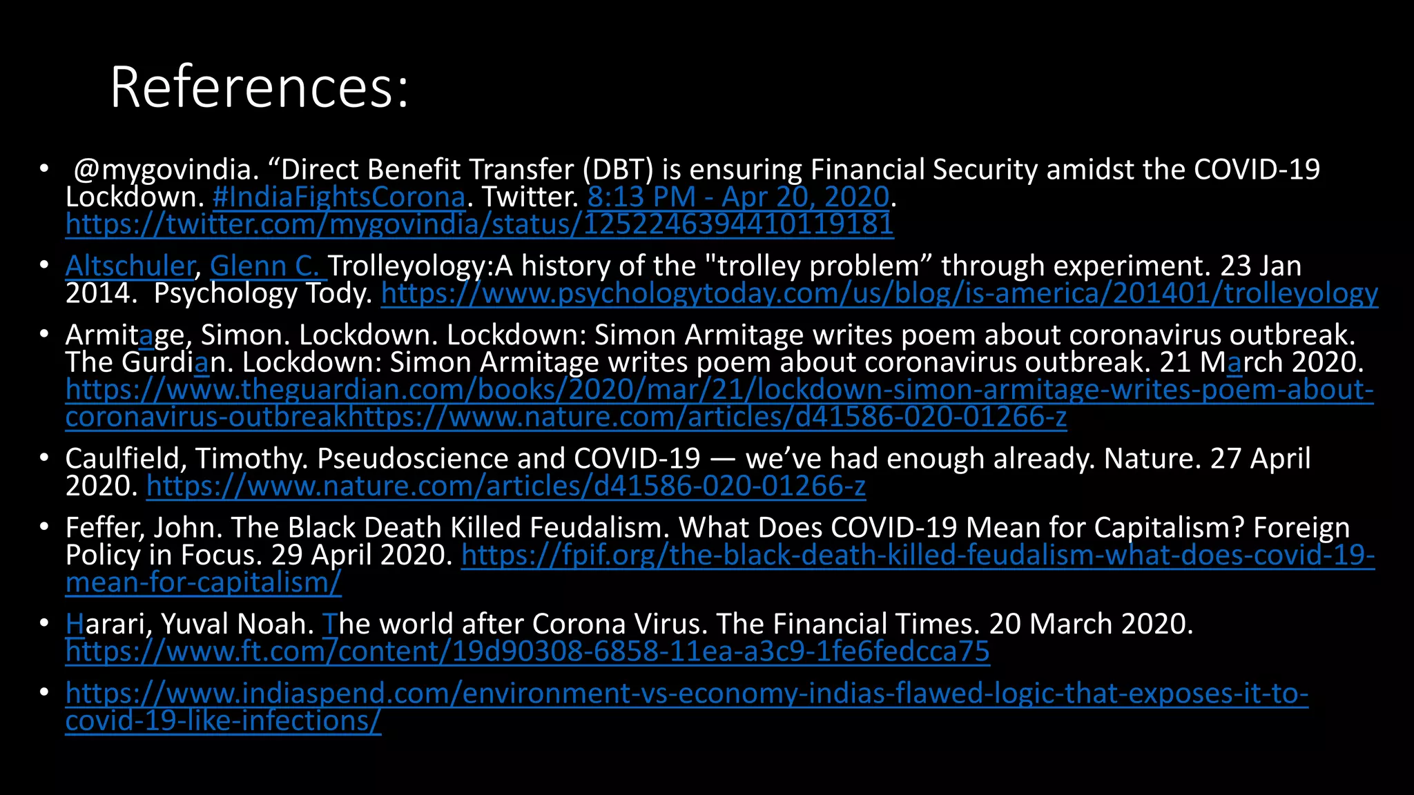 References:
• @mygovindia. “Direct Benefit Transfer (DBT) is ensuring Financial Security amidst the COVID-19
Lockdown. #IndiaFightsCorona. Twitter. 8:13 PM - Apr 20, 2020.
https://twitter.com/mygovindia/status/1252246394410119181
• Altschuler, Glenn C. Trolleyology:A history of the "trolley problem” through experiment. 23 Jan
2014. Psychology Tody. https://www.psychologytoday.com/us/blog/is-america/201401/trolleyology
• Armitage, Simon. Lockdown. Lockdown: Simon Armitage writes poem about coronavirus outbreak.
The Gurdian. Lockdown: Simon Armitage writes poem about coronavirus outbreak. 21 March 2020.
https://www.theguardian.com/books/2020/mar/21/lockdown-simon-armitage-writes-poem-about-
coronavirus-outbreakhttps://www.nature.com/articles/d41586-020-01266-z
• Caulfield, Timothy. Pseudoscience and COVID-19 — we’ve had enough already. Nature. 27 April
2020. https://www.nature.com/articles/d41586-020-01266-z
• Feffer, John. The Black Death Killed Feudalism. What Does COVID-19 Mean for Capitalism? Foreign
Policy in Focus. 29 April 2020. https://fpif.org/the-black-death-killed-feudalism-what-does-covid-19-
mean-for-capitalism/
• Harari, Yuval Noah. The world after Corona Virus. The Financial Times. 20 March 2020.
https://www.ft.com/content/19d90308-6858-11ea-a3c9-1fe6fedcca75
• https://www.indiaspend.com/environment-vs-economy-indias-flawed-logic-that-exposes-it-to-
covid-19-like-infections/
 