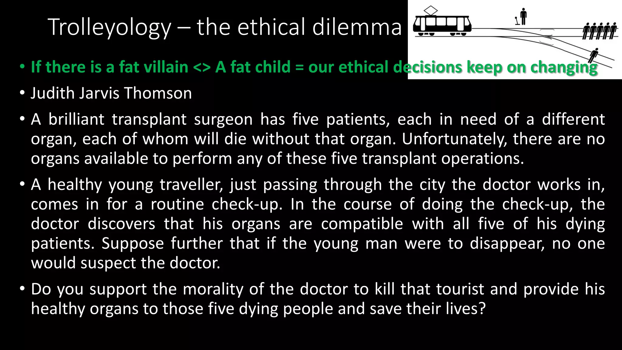 Trolleyology – the ethical dilemma
• If there is a fat villain <> A fat child = our ethical decisions keep on changing
• Judith Jarvis Thomson
• A brilliant transplant surgeon has five patients, each in need of a different
organ, each of whom will die without that organ. Unfortunately, there are no
organs available to perform any of these five transplant operations.
• A healthy young traveller, just passing through the city the doctor works in,
comes in for a routine check-up. In the course of doing the check-up, the
doctor discovers that his organs are compatible with all five of his dying
patients. Suppose further that if the young man were to disappear, no one
would suspect the doctor.
• Do you support the morality of the doctor to kill that tourist and provide his
healthy organs to those five dying people and save their lives?
 