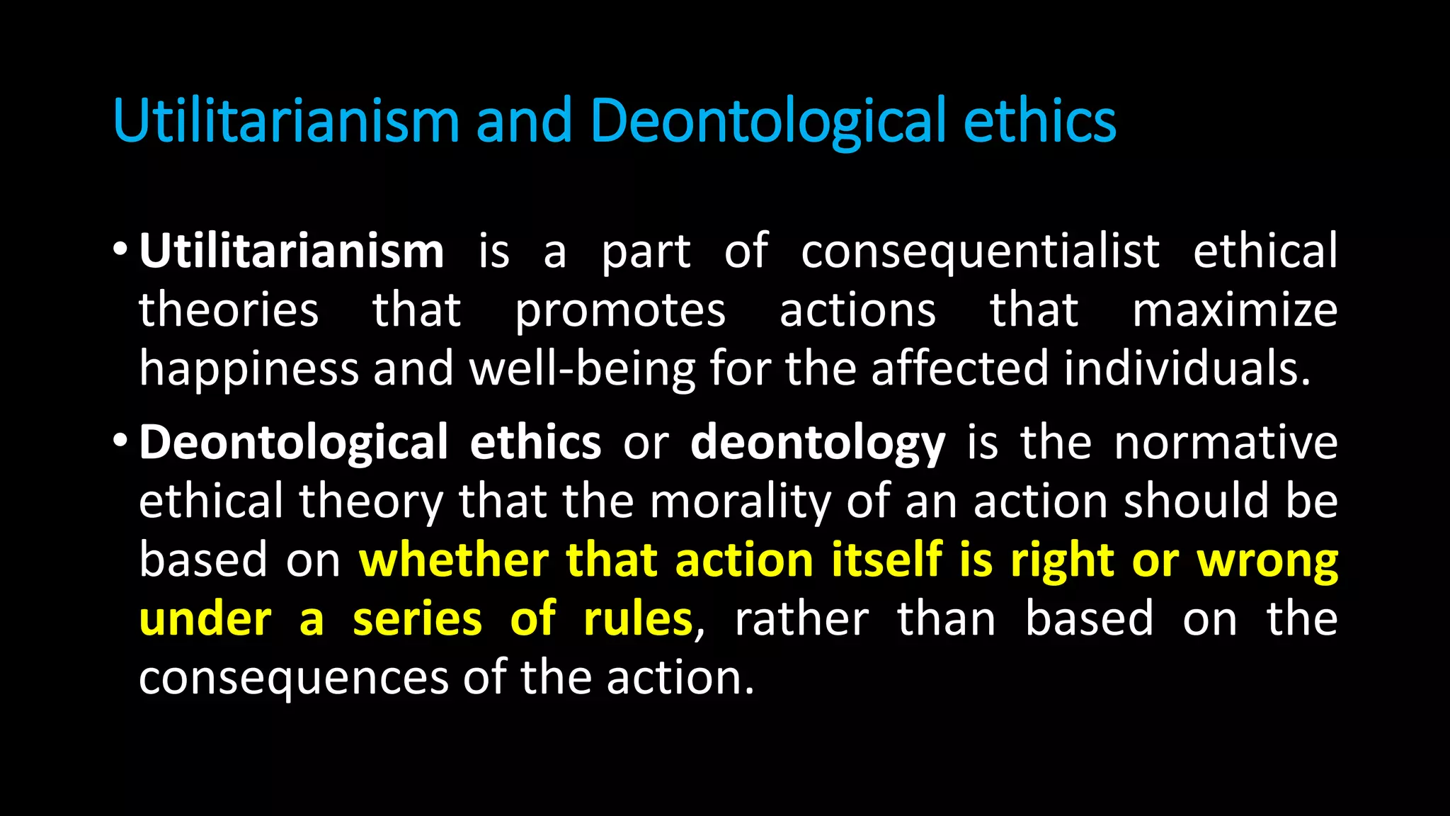 Utilitarianism and Deontological ethics
• Utilitarianism is a part of consequentialist ethical
theories that promotes actions that maximize
happiness and well-being for the affected individuals.
• Deontological ethics or deontology is the normative
ethical theory that the morality of an action should be
based on whether that action itself is right or wrong
under a series of rules, rather than based on the
consequences of the action.
 