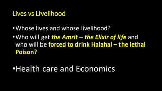 Lives vs Livelihood
•Whose lives and whose livelihood?
•Who will get the Amrit – the Elixir of life and
who will be forced to drink Halahal – the lethal
Poison?
•Health care and Economics
 