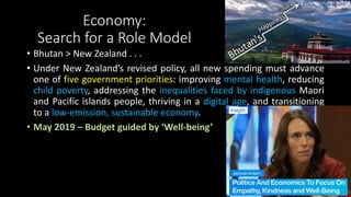 Economy:
Search for a Role Model
• Bhutan > New Zealand . . .
• Under New Zealand’s revised policy, all new spending must advance
one of five government priorities: improving mental health, reducing
child poverty, addressing the inequalities faced by indigenous Maori
and Pacific islands people, thriving in a digital age, and transitioning
to a low-emission, sustainable economy.
• May 2019 – Budget guided by ‘Well-being’
 