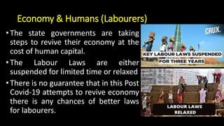 Economy & Humans (Labourers)
•The state governments are taking
steps to revive their economy at the
cost of human capital.
•The Labour Laws are either
suspended for limited time or relaxed
•There is no guarantee that in this Post
Covid-19 attempts to revive economy
there is any chances of better laws
for labourers.
 
