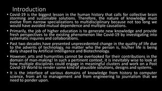 Introduction
• Covid-19 is the biggest lesson in the human history that calls for collective brain
storming and sustainable solutions. Therefore, the nature of knowledge must
evolve from narrow specializations to multidisciplinary because not too long we
would have avoided mutual dependence and multiple causations.
• Primarily, the job of higher education is to generate new knowledge and provide
fresh perspectives to the existing phenomenon like Covid-19 by investigating into
systematic inquires and collaborations.
• Past two decades have presented unprecedented change in the quality of life due
to the advents of technology, no matter who the person is, his/her life is being
daily shaped by Artificial Intelligence and Biotechnology.
• However, arts and humanities cannot be overlooked for their contributions in the
domain of man-making! In such a pertinent context, it is inevitably wise to look at
how multiple disciplines could engage in meaningful clusters and work on a Post
Covid-19 World to render some kind of plausible solutions, designs and systems.
• It is the interface of various domains of knowledge from history to computer
science, from art to management and from engineering to journalism that we
need to ponder upon.
 