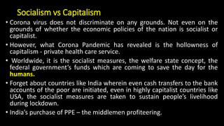 Socialism vs Capitalism
• Corona virus does not discriminate on any grounds. Not even on the
grounds of whether the economic policies of the nation is socialist or
capitalist.
• However, what Corona Pandemic has revealed is the hollowness of
capitalism - private health care service.
• Worldwide, it is the socialist measures, the welfare state concept, the
federal government’s funds which are coming to save the day for the
humans.
• Forget about countries like India wherein even cash transfers to the bank
accounts of the poor are initiated, even in highly capitalist countries like
USA, the socialist measures are taken to sustain people’s livelihood
during lockdown.
• India’s purchase of PPE – the middlemen profiteering.
 