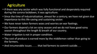 Agriculture
• If there was any sector which was fully functional and desperately required
during the corona lockdown, it was agriculture.
• Since the time of Industrialization, almost for a century, we have not given due
importance to this life-saving and sustaining sector.
• We have never taken farmers woes and worries on war footings.
• Our farmers depend a lot on rainy season and we do not have good rainy
season throughout the length & breath of our country.
• Water irrigation is not in proper condition.
• The cost of produce is earned more by the middlemen rather than going to
the farmers.
• And innumerable issues . . . . that led farmers to commit suicide. . .
 