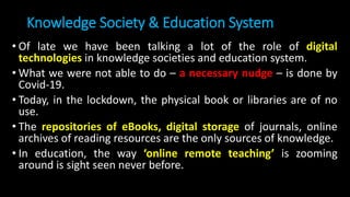 Knowledge Society & Education System
• Of late we have been talking a lot of the role of digital
technologies in knowledge societies and education system.
• What we were not able to do – a necessary nudge – is done by
Covid-19.
• Today, in the lockdown, the physical book or libraries are of no
use.
• The repositories of eBooks, digital storage of journals, online
archives of reading resources are the only sources of knowledge.
• In education, the way ‘online remote teaching’ is zooming
around is sight seen never before.
 
