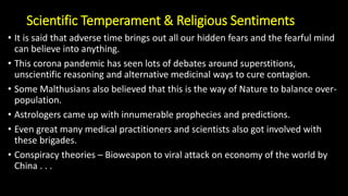 Scientific Temperament & Religious Sentiments
• It is said that adverse time brings out all our hidden fears and the fearful mind
can believe into anything.
• This corona pandemic has seen lots of debates around superstitions,
unscientific reasoning and alternative medicinal ways to cure contagion.
• Some Malthusians also believed that this is the way of Nature to balance over-
population.
• Astrologers came up with innumerable prophecies and predictions.
• Even great many medical practitioners and scientists also got involved with
these brigades.
• Conspiracy theories – Bioweapon to viral attack on economy of the world by
China . . .
 