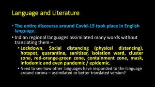 Language and Literature
• The entire discourse around Covid-19 took place in English
language.
• Indian regional languages assimilated many words without
translating them –
• Lockdown, Social distancing (physical distancing),
hotspot, quarantine, sanitizer, isolation ward, cluster
zone, red-orange-green zone, containment zone, mask,
infodemic and even pandemic / epidemic.
• Need to see how other languages have responded to the language
around corona – assimilated or better translated version?
 