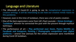 Language and Literature
• The Aftermath of Covid-19 is going to see its metaphorical expression in
creative writings. It will be interesting to see how our creative minds reacts to
this pandemic.
• However, even in this time of lockdown, there was a lot of poetic creation.
• One of the best expressions came from UK’s Poet Laureate – Simon Armitage –
‘Lockdown’ wherein he connected the past with the present through mythical
technique.
• The performance of art – Play performed over Zoom, Poetry Mehfils on
Facebook and Instagram, Painting / Photography competition over digital
platforms – several new avenues for the artistic expression were manifested
during Covid-19 lockdown.
 