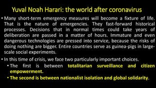 Yuval Noah Harari: the world after coronavirus
• Many short-term emergency measures will become a fixture of life.
That is the nature of emergencies. They fast-forward historical
processes. Decisions that in normal times could take years of
deliberation are passed in a matter of hours. Immature and even
dangerous technologies are pressed into service, because the risks of
doing nothing are bigger. Entire countries serve as guinea-pigs in large-
scale social experiments.
• In this time of crisis, we face two particularly important choices.
• The first is between totalitarian surveillance and citizen
empowerment.
• The second is between nationalist isolation and global solidarity.
 