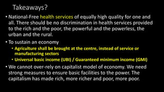 Takeaways?
• National-Free health services of equally high quality for one and
all. There should be no discrimination in health services provided
to the rich and the poor, the powerful and the powerless, the
urban and the rural.
• To sustain an economy
• Agriculture shall be brought at the centre, instead of service or
manufacturing sectors
• Universal basic income (UBI) / Guaranteed minimum income (GMI)
• We cannot over-rely on capitalist model of economy. We need
strong measures to ensure basic facilities to the power. The
capitalism has made rich, more richer and poor, more poor.
 
