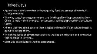 Takeaways
• Agriculture – We know that without quality food we are not able to built
strong immunity.
• The way state/centre governments are thinking of inviting companies from
China to India – similar or greater concerns shall be displayed for agriculture
sector.
• All the laborers going back to their villages will sustain if agriculture sector is
going to absorb them.
• The prime focus of government policies shall be on irrigation and innovative
technologies in farming…
• Start-ups in agriculture shall be encouraged.
 