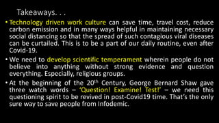 Takeaways. . .
• Technology driven work culture can save time, travel cost, reduce
carbon emission and in many ways helpful in maintaining necessary
social distancing so that the spread of such contagious viral diseases
can be curtailed. This is to be a part of our daily routine, even after
Covid-19.
• We need to develop scientific temperament wherein people do not
believe into anything without strong evidence and question
everything. Especially, religious groups.
• At the beginning of the 20th Century, George Bernard Shaw gave
three watch words – ‘Question! Examine! Test!’ – we need this
questioning spirit to be revived in post-Covid19 time. That’s the only
sure way to save people from Infodemic.
 