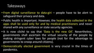 Takeaways
• From digital surveillance to data-giri – people have to be alert to
safeguard their privacy and data.
• Public health is important. However, the health data collected in the
apps shall be used only for and by medical practitioners and never
shared with any surveillance or state security agencies.
• It is now cliché to say that ‘Data is the new Oil’. Nevertheless,
governments shall ascertain the virtual security of the people by
making stringent cyber laws for people (not for the advantage to
governments to snoop around citizens).
• Democratically elected government is very crucial in the times of
pandemics.
 