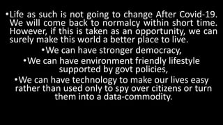 •Life as such is not going to change After Covid-19.
We will come back to normalcy within short time.
However, if this is taken as an opportunity, we can
surely make this world a better place to live.
•We can have stronger democracy,
•We can have environment friendly lifestyle
supported by govt policies,
•We can have technology to make our lives easy
rather than used only to spy over citizens or turn
them into a data-commodity.
 
