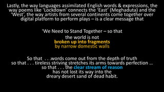 Lastly, the way languages assimilated English words & expressions, the
way poems like ‘Lockdown’ connects the ‘East’ (Meghaduta) and the
‘West’, the way artists from several continents come together over
digital platform to perform plays – is a clear message that
‘We Need to Stand Together – so that
the world is not
broken up into fragments
by narrow domestic walls
So that . . .words come out from the depth of truth
so that . . . tireless striving stretches its arms towards perfection …
so that . . . the clear stream of reason
has not lost its way into the
dreary desert sand of dead habit.
 