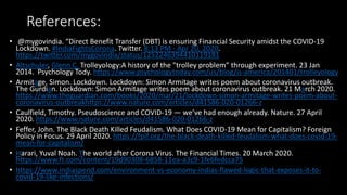 References:
• @mygovindia. “Direct Benefit Transfer (DBT) is ensuring Financial Security amidst the COVID-19
Lockdown. #IndiaFightsCorona. Twitter. 8:13 PM - Apr 20, 2020.
https://twitter.com/mygovindia/status/1252246394410119181
• Altschuler, Glenn C. Trolleyology:A history of the "trolley problem” through experiment. 23 Jan
2014. Psychology Tody. https://www.psychologytoday.com/us/blog/is-america/201401/trolleyology
• Armitage, Simon. Lockdown. Lockdown: Simon Armitage writes poem about coronavirus outbreak.
The Gurdian. Lockdown: Simon Armitage writes poem about coronavirus outbreak. 21 March 2020.
https://www.theguardian.com/books/2020/mar/21/lockdown-simon-armitage-writes-poem-about-
coronavirus-outbreakhttps://www.nature.com/articles/d41586-020-01266-z
• Caulfield, Timothy. Pseudoscience and COVID-19 — we’ve had enough already. Nature. 27 April
2020. https://www.nature.com/articles/d41586-020-01266-z
• Feffer, John. The Black Death Killed Feudalism. What Does COVID-19 Mean for Capitalism? Foreign
Policy in Focus. 29 April 2020. https://fpif.org/the-black-death-killed-feudalism-what-does-covid-19-
mean-for-capitalism/
• Harari, Yuval Noah. The world after Corona Virus. The Financial Times. 20 March 2020.
https://www.ft.com/content/19d90308-6858-11ea-a3c9-1fe6fedcca75
• https://www.indiaspend.com/environment-vs-economy-indias-flawed-logic-that-exposes-it-to-
covid-19-like-infections/
 