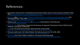 References:
• Jha, Somesh. Covid-19 crisis: UP exempts biz from all but 4 labour laws for 3 years. Business Standard. 9 May
2020. https://www.business-standard.com/article/economy-policy/up-govt-to-exempt-businesses-from-all-
but-three-labour-laws-for-3-years-120050701531_1.html
• Ohlheiser, Abby. Facebook and YouTube are rushing to delete “Plandemic,” a conspiracy-laden video. MIT
Technology Review. 7 May 2020. https://www.technologyreview.com/2020/05/07/1001469/facebook-
youtube-plandemic-covid-misinformation/
• Rahwan, Iyad, Jean-Francois Bonnefon & Azim Shariff. Moral Machine. MIT Media Lab.
http://moralmachine.mit.edu/
• Sanghera, Tish , Disha Shetty. Environment Vs Economy: An Approach That Exposes India To COVID-19-Like
Infections. India Spend. 2 May 2020.
• Sinha, V.K. The Great Corona Paradox National Herald. 26 April 2020.
https://www.nationalheraldindia.com/opinion/the-great-corona-paradox
• Thomson, Judith Jarvis. The Trolley Problem. The Yale Law Journal. Vol. 94: 1395, 1985.
http://www.psy.vanderbilt.edu/courses/hon182/thomsontrolley.pdf
• Zarocostas, John. How to fight an Infodemic. The Lancet. 29 February 2020.
https://www.thelancet.com/journals/lancet/article/PIIS0140-6736(20)30461-X/fulltext
 