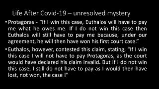 Life After Covid-19 – unresolved mystery
• Protagoras - “If I win this case, Euthalos will have to pay
me what he owes me. If I do not win this case then
Euthalos will still have to pay me because, under our
agreement, he will then have won his first court case.”
• Euthalos, however, contested this claim, stating, “If I win
this case I will not have to pay Protagoras, as the court
would have declared his claim invalid. But If I do not win
this case, I still do not have to pay as I would then have
lost, not won, the case !”
 