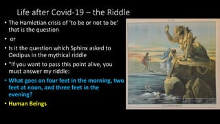 Life after Covid-19 – the Riddle
• The Hamletian crisis of ‘to be or not to be’
that is the question
• or
• Is it the question which Sphinx asked to
Oedipus in the mythical riddle
• “If you want to pass this point alive, you
must answer my riddle:
• What goes on four feet in the morning, two
feet at noon, and three feet in the
evening?
• Human Beings
 