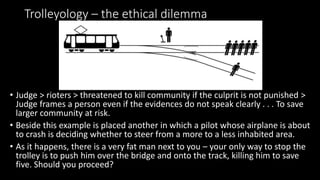 Trolleyology – the ethical dilemma
• Judge > rioters > threatened to kill community if the culprit is not punished >
Judge frames a person even if the evidences do not speak clearly . . . To save
larger community at risk.
• Beside this example is placed another in which a pilot whose airplane is about
to crash is deciding whether to steer from a more to a less inhabited area.
• As it happens, there is a very fat man next to you – your only way to stop the
trolley is to push him over the bridge and onto the track, killing him to save
five. Should you proceed?
 