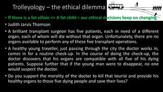Trolleyology – the ethical dilemma
• If there is a fat villain <> A fat child = our ethical decisions keep on changing
• Judith Jarvis Thomson
• A brilliant transplant surgeon has five patients, each in need of a different
organ, each of whom will die without that organ. Unfortunately, there are no
organs available to perform any of these five transplant operations.
• A healthy young traveller, just passing through the city the doctor works in,
comes in for a routine check-up. In the course of doing the check-up, the
doctor discovers that his organs are compatible with all five of his dying
patients. Suppose further that if the young man were to disappear, no one
would suspect the doctor.
• Do you support the morality of the doctor to kill that tourist and provide his
healthy organs to those five dying people and save their lives?
 