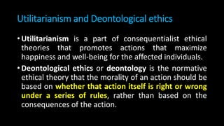 Utilitarianism and Deontological ethics
• Utilitarianism is a part of consequentialist ethical
theories that promotes actions that maximize
happiness and well-being for the affected individuals.
• Deontological ethics or deontology is the normative
ethical theory that the morality of an action should be
based on whether that action itself is right or wrong
under a series of rules, rather than based on the
consequences of the action.
 