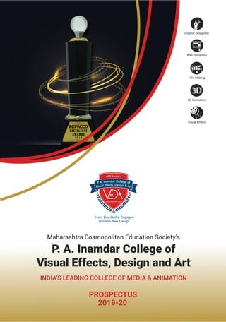 Every Day God is Engaged
In Some New Design
Maharashtra Cosmopolitan Education Society’s
INDIA’S LEADING COLLEGE OF MEDIA & ANIMATION
P. A. Inamdar College of
Visual Effects, Design and Art
PROSPECTUS
2019-20
Graphic Designing
Visual Effects
3D Animation
Film Making
Web Designing
 