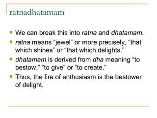 ratnadhatamam We can break this into  ratna  and  dhatamam. ratna  means “jewel” or more precisely, “that which shines” or “that which delights.” dhatamam  is derived from  dha  meaning “to bestow,” “to give” or “to create.” Thus, the fire of enthusiasm is the bestower of delight.   