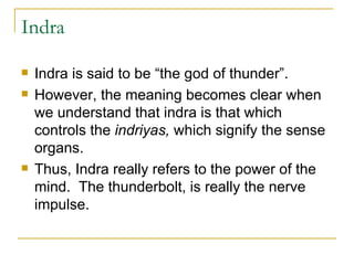 Indra Indra is said to be “the god of thunder”. However, the meaning becomes clear when we understand that indra is that which controls the  indriyas,  which signify the sense organs.  Thus, Indra really refers to the power of the mind.  The thunderbolt, is really the nerve impulse.  