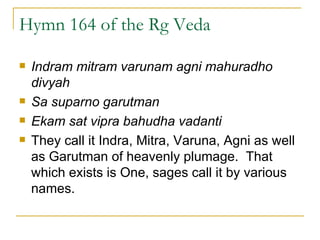 Hymn 164 of the Rg Veda Indram mitram varunam agni mahuradho divyah Sa suparno garutman Ekam sat vipra bahudha vadanti They call it Indra, Mitra, Varuna, Agni as well as Garutman of heavenly plumage.  That which exists is One, sages call it by various names.  