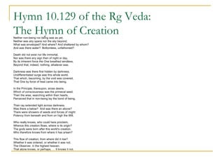 Hymn 10.129 of the Rg Veda:  The Hymn of Creation Neither non-being nor being was as yet,  Neither was airy space nor the sky beyond; What was enveloped? And where? And sheltered by whom? And was there water?  Bottomless, unfathomed? Death did not exist nor life immortal, Nor was there any sign then of night or day,  By its inherent force the One breathed windless,  Beyond that, indeed, nothing, whatever was. Darkness was there first hidden by darkness, Undifferentiated surge was this whole world. That which, becoming, by the void was covered, That One by force of heat came into being. In the Principle, thereupon, arose desire, Which of consciousness was the primeval seed. Then the wise, searching within their hearts,  Perceived that in non-being lay the bond of being. Their ray extended light across darkness. Was there a below?  And was there an above? There were showers of seeds and forces of might: Potency from beneath and from on high the Will. Who really knows, who could here proclaim, Whence this creation flows, where is its origin? The gods were born after this world’s creation. Who therefore knows from where it has arisen? This flow of creation, from where did it rise? Whether it was ordered, or whether it was not. The Observer, in the highest heaven. That alone knows, or perhaps, … It knows it not. 