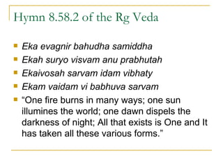 Hymn 8.58.2 of the Rg Veda Eka evagnir bahudha samiddha Ekah suryo visvam anu prabhutah Ekaivosah sarvam idam vibhaty Ekam vaidam vi babhuva sarvam “ One fire burns in many ways; one sun illumines the world; one dawn dispels the darkness of night; All that exists is One and It has taken all these various forms.” 