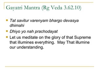 Gayatri Mantra (Rg Veda 3.62.10) Tat savitur varenyam bhargo devasya dhimahi Dhiyo yo nah prachodayat Let us meditate on the glory of that Supreme that illumines everything.  May That illumine our understanding. 