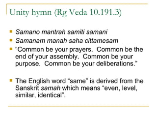 Unity hymn (Rg Veda 10.191.3) Samano mantrah samiti samani Samanam manah saha cittamesam “ Common be your prayers.  Common be the end of your assembly.  Common be your purpose.  Common be your deliberations.” The English word “same” is derived from the Sanskrit  samah  which means “even, level, similar, identical”. 