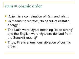 rtam = cosmic order rtvijam  is a combination of  rtam  and  vijam.  vij  means “to vibrate”, “to be full of ecstatic energy.” The Latin word  vigere  meaning “to be strong” and the English word  vigor  are derived from the Sanskrit root,  vij. Thus, Fire is a luminous vibration of cosmic order.  