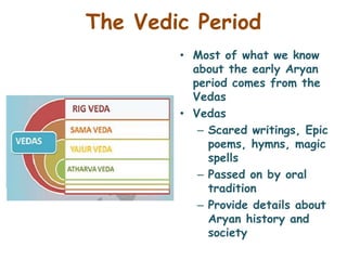 The Vedic Period
• Most of what we know
about the early Aryan
period comes from the
Vedas
• Vedas
– Scared writings, Epic
poems, hymns, magic
spells
– Passed on by oral
tradition
– Provide details about
Aryan history and
society
 