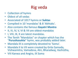 Rig veda
• Collection of hymns
• Oldest of all vedas
• Associated of 1017 hymns or Suktas
• Compiled in 10 'mandalas' & 8 'Akhtaks'.
• Also contains the famous Gayatri Mantra
• II, III, IV, V, VI & VII are oldest mandalas
• I, VIII, IX, X are latest mandalas.
• The Tenth "Mandalas" or chapter which has the
"Purushasukta" hymn, was probably added later.
• Mandala IX is completely devoted to 'Soma'.
• Mandala II to VII were created by Grita Samada,
Vishwamitra, Vamadeva, Atri, Bharadwaj, Vashistha,
• VIII Kanwa and Angira, IX Soma
 