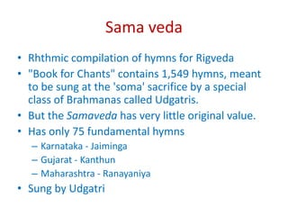 Sama veda
• Rhthmic compilation of hymns for Rigveda
• "Book for Chants" contains 1,549 hymns, meant
to be sung at the 'soma' sacrifice by a special
class of Brahmanas called Udgatris.
• But the Samaveda has very little original value.
• Has only 75 fundamental hymns
– Karnataka - Jaiminga
– Gujarat - Kanthun
– Maharashtra - Ranayaniya
• Sung by Udgatri
 