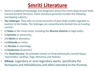 Smriti Literature
• Smriti is traditional knowledge and designates almost the entire body of post-Vedic
classical Sanskrit literature. Smriti literature generally includes the following
overlapping subjects:-
• The Vedangas: They refer to certain branches of post-Vedic studies regarded as
auxiliary to the Vedas. The Vedangas are conventionally divided into six heading
namely:-
• (i) Kalpa or the ritual canon, including the dharma shastras or legal codes,
• (ii)Jyotisha or astronomy,
• (iii) Siksha or phonetics,
• (iv)Chhanda or metre
• (v) Nirukta or etymology
• (vi)Vyakarana (Grammer)
• The Shad-Darsana: Six orthodox schools of Hindu philosophy, namely Nyaya,
'Vaiseshikha', Sankhya, Yoga, Mimamsa and Vedanta.
• Itihasa: Legendary or semi-legendary works, specifically the
Ramayana and Mahabharata and often extended to the Puranas.
 