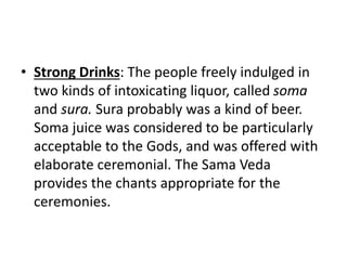 • Strong Drinks: The people freely indulged in
two kinds of intoxicating liquor, called soma
and sura. Sura probably was a kind of beer.
Soma juice was considered to be particularly
acceptable to the Gods, and was offered with
elaborate ceremonial. The Sama Veda
provides the chants appropriate for the
ceremonies.
 