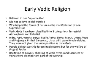 Early Vedic Religion
• Believed in one Supreme God
• Did not believe in idol worship
• Worshipped the forces of nature as the manifestation of one
Supreme God
• Vedic Gods have been classified into 3 categories - Terrestrial,
Atmospheric and Celestial
• Indra, Agni, Varuna, Surya, Rudra, Yama, Soma, Marut, Dyaus, Vayu
and Prajanaya. Prithvi, Saraswati, Usha, aditi were female deities.
They were not given the same position as male Gods.
• People did not worship for spiritual reasons but for the welfare of
Praja & Pashu
• Recitation of prayers, chanting of Vedic hymns and sacrifices or
yajnas were an important part of the worship.
 
